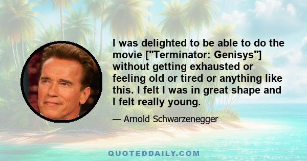 I was delighted to be able to do the movie [Terminator: Genisys] without getting exhausted or feeling old or tired or anything like this. I felt I was in great shape and I felt really young.