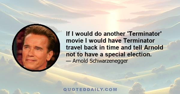 If I would do another 'Terminator' movie I would have Terminator travel back in time and tell Arnold not to have a special election.