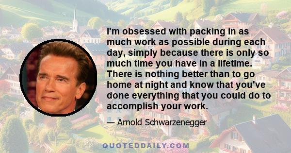 I'm obsessed with packing in as much work as possible during each day, simply because there is only so much time you have in a lifetime. There is nothing better than to go home at night and know that you've done