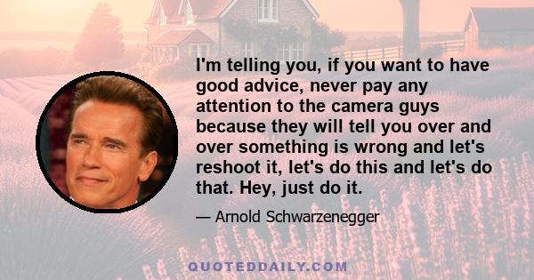 I'm telling you, if you want to have good advice, never pay any attention to the camera guys because they will tell you over and over something is wrong and let's reshoot it, let's do this and let's do that. Hey, just