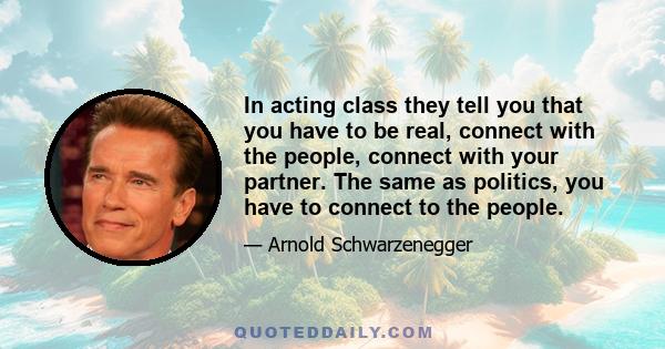 In acting class they tell you that you have to be real, connect with the people, connect with your partner. The same as politics, you have to connect to the people.