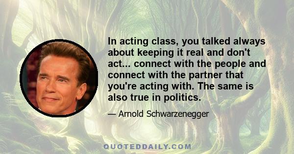 In acting class, you talked always about keeping it real and don't act... connect with the people and connect with the partner that you're acting with. The same is also true in politics.