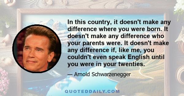 In this country, it doesn't make any difference where you were born. It doesn't make any difference who your parents were. It doesn't make any difference if, like me, you couldn't even speak English until you were in