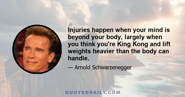 Injuries happen when your mind is beyond your body, largely when you think you're King Kong and lift weights heavier than the body can handle.