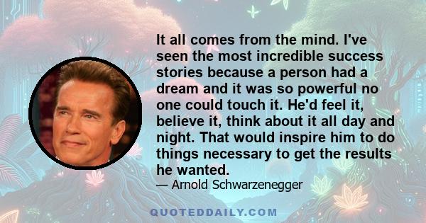 It all comes from the mind. I've seen the most incredible success stories because a person had a dream and it was so powerful no one could touch it. He'd feel it, believe it, think about it all day and night. That would 