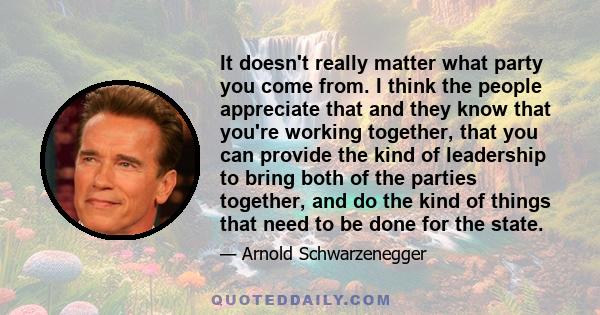 It doesn't really matter what party you come from. I think the people appreciate that and they know that you're working together, that you can provide the kind of leadership to bring both of the parties together, and do 