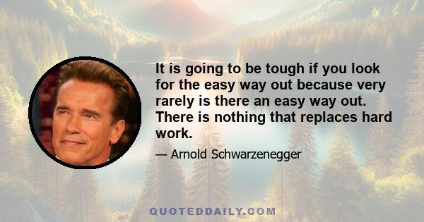 It is going to be tough if you look for the easy way out because very rarely is there an easy way out. There is nothing that replaces hard work.