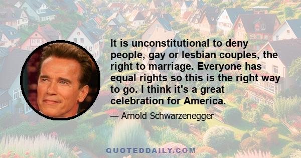 It is unconstitutional to deny people, gay or lesbian couples, the right to marriage. Everyone has equal rights so this is the right way to go. I think it's a great celebration for America.