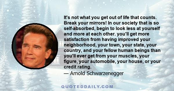 It's not what you get out of life that counts. Break your mirrors! In our society that is so self-absorbed, begin to look less at yourself and more at each other. you'll get more satisfaction from having improved your