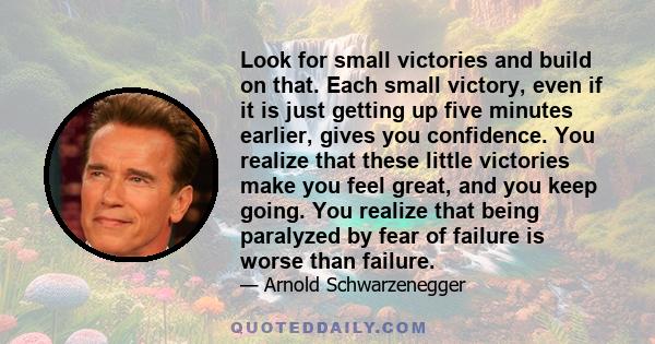 Look for small victories and build on that. Each small victory, even if it is just getting up five minutes earlier, gives you confidence. You realize that these little victories make you feel great, and you keep going.