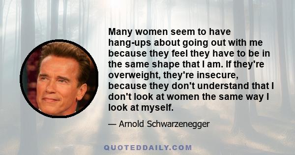 Many women seem to have hang-ups about going out with me because they feel they have to be in the same shape that I am. If they're overweight, they're insecure, because they don't understand that I don't look at women