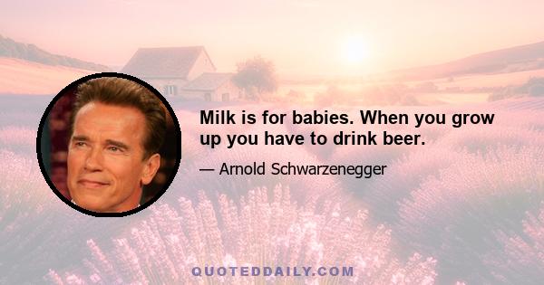 Milk is for babies. When you grow up you have to drink beer.