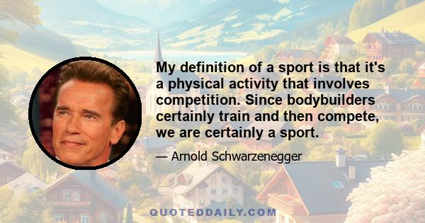 My definition of a sport is that it's a physical activity that involves competition. Since bodybuilders certainly train and then compete, we are certainly a sport.