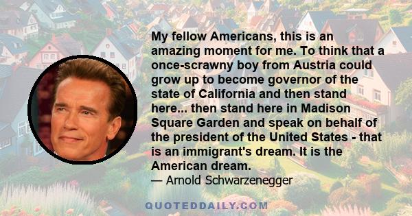 My fellow Americans, this is an amazing moment for me. To think that a once-scrawny boy from Austria could grow up to become governor of the state of California and then stand here... then stand here in Madison Square