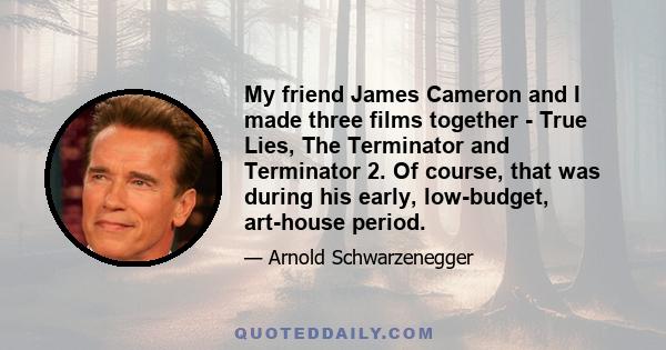 My friend James Cameron and I made three films together - True Lies, The Terminator and Terminator 2. Of course, that was during his early, low-budget, art-house period.