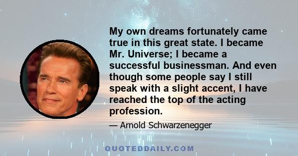 My own dreams fortunately came true in this great state. I became Mr. Universe; I became a successful businessman. And even though some people say I still speak with a slight accent, I have reached the top of the acting 