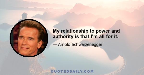 My relationship to power and authority is that I'm all for it.