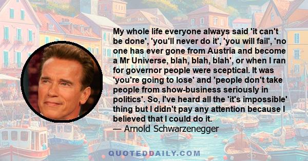 My whole life everyone always said 'it can't be done', 'you'll never do it', 'you will fail', 'no one has ever gone from Austria and become a Mr Universe, blah, blah, blah', or when I ran for governor people were