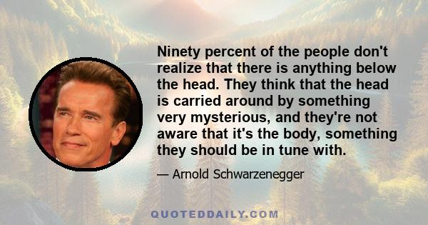 Ninety percent of the people don't realize that there is anything below the head. They think that the head is carried around by something very mysterious, and they're not aware that it's the body, something they should