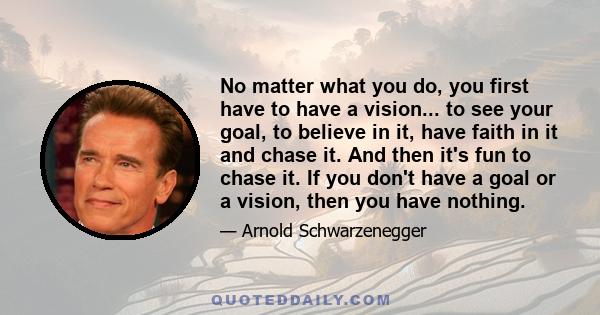 No matter what you do, you first have to have a vision... to see your goal, to believe in it, have faith in it and chase it. And then it's fun to chase it. If you don't have a goal or a vision, then you have nothing.