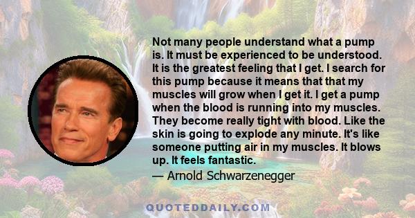 Not many people understand what a pump is. It must be experienced to be understood. It is the greatest feeling that I get. I search for this pump because it means that that my muscles will grow when I get it. I get a