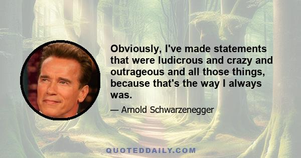 Obviously, I've made statements that were ludicrous and crazy and outrageous and all those things, because that's the way I always was.