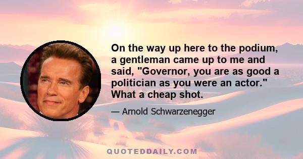 On the way up here to the podium, a gentleman came up to me and said, Governor, you are as good a politician as you were an actor. What a cheap shot.