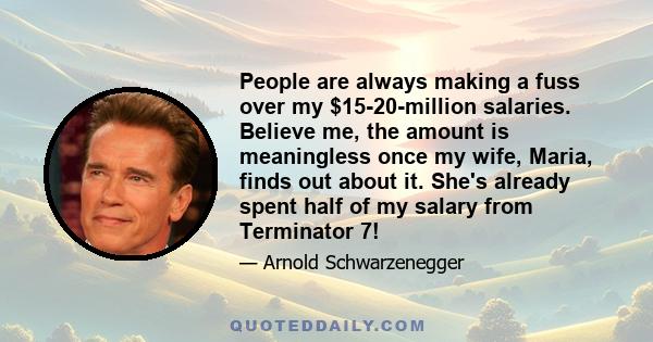 People are always making a fuss over my $15-20-million salaries. Believe me, the amount is meaningless once my wife, Maria, finds out about it. She's already spent half of my salary from Terminator 7!