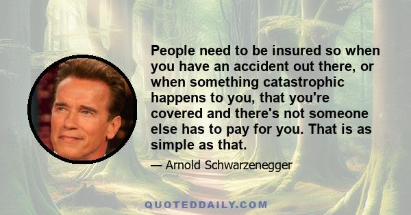 People need to be insured so when you have an accident out there, or when something catastrophic happens to you, that you're covered and there's not someone else has to pay for you. That is as simple as that.