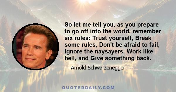 So let me tell you, as you prepare to go off into the world, remember six rules: Trust yourself, Break some rules, Don't be afraid to fail, Ignore the naysayers, Work like hell, and Give something back.