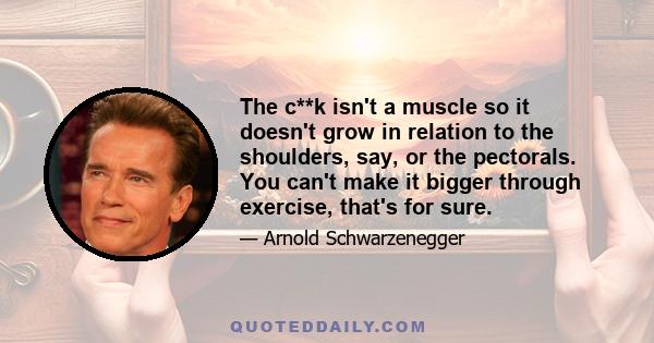 The c**k isn't a muscle so it doesn't grow in relation to the shoulders, say, or the pectorals. You can't make it bigger through exercise, that's for sure.