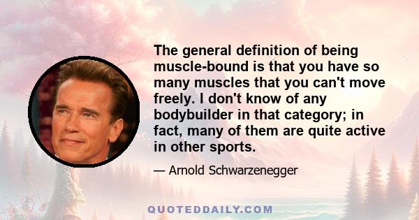 The general definition of being muscle-bound is that you have so many muscles that you can't move freely. I don't know of any bodybuilder in that category; in fact, many of them are quite active in other sports.