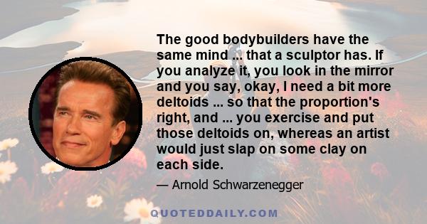 The good bodybuilders have the same mind ... that a sculptor has. If you analyze it, you look in the mirror and you say, okay, I need a bit more deltoids ... so that the proportion's right, and ... you exercise and put