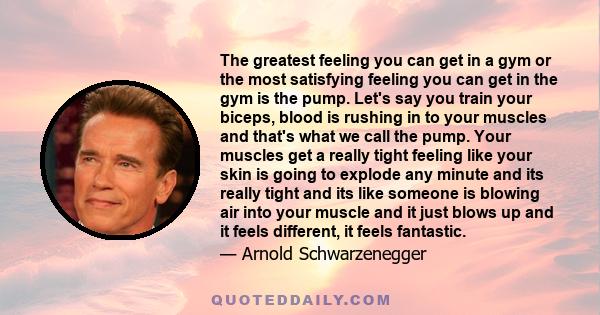 The greatest feeling you can get in a gym or the most satisfying feeling you can get in the gym is the pump. It feels fantastic. It's as satisfying to me as cumming is, you know, as in having sex with a woman and