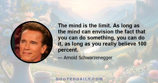 The mind is the limit. As long as the mind can envision the fact that you can do something, you can do it, as long as you really believe 100 percent.