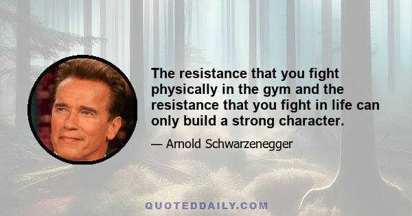 The resistance that you fight physically in the gym and the resistance that you fight in life can only build a strong character.