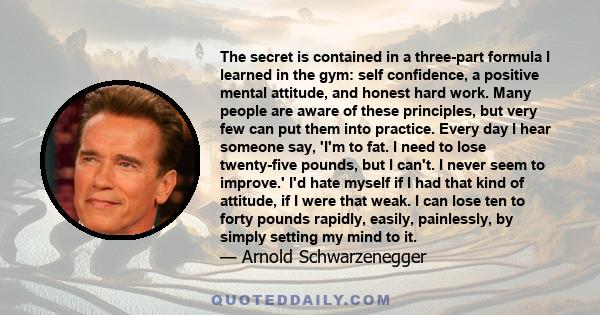 The secret is contained in a three-part formula I learned in the gym: self confidence, a positive mental attitude, and honest hard work. Many people are aware of these principles, but very few can put them into