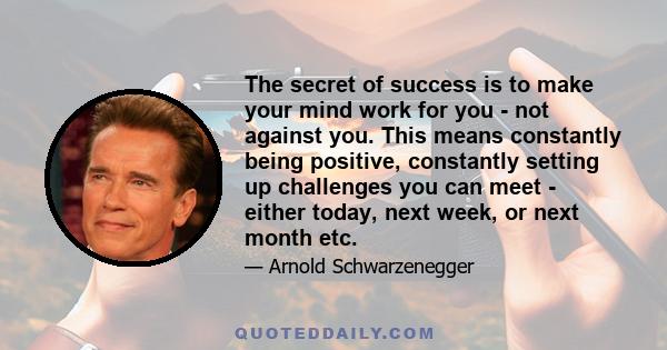 The secret of success is to make your mind work for you - not against you. This means constantly being positive, constantly setting up challenges you can meet - either today, next week, or next month etc.