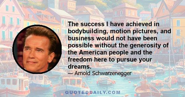 The success I have achieved in bodybuilding, motion pictures, and business would not have been possible without the generosity of the American people and the freedom here to pursue your dreams.