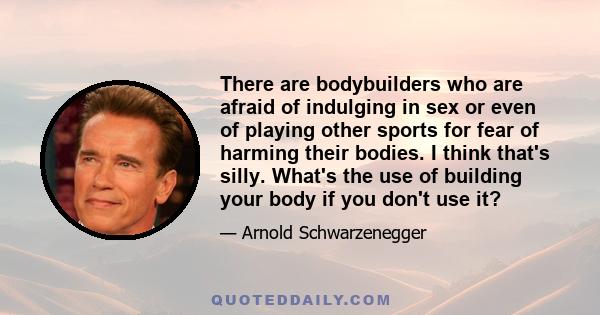 There are bodybuilders who are afraid of indulging in sex or even of playing other sports for fear of harming their bodies. I think that's silly. What's the use of building your body if you don't use it?