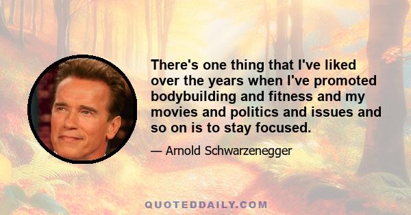 There's one thing that I've liked over the years when I've promoted bodybuilding and fitness and my movies and politics and issues and so on is to stay focused.