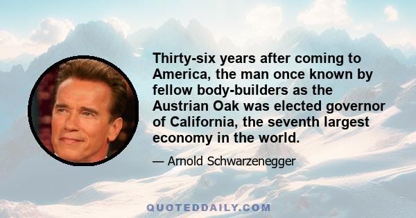 Thirty-six years after coming to America, the man once known by fellow body­builders as the Austrian Oak was elected governor of California, the seventh largest economy in the world.