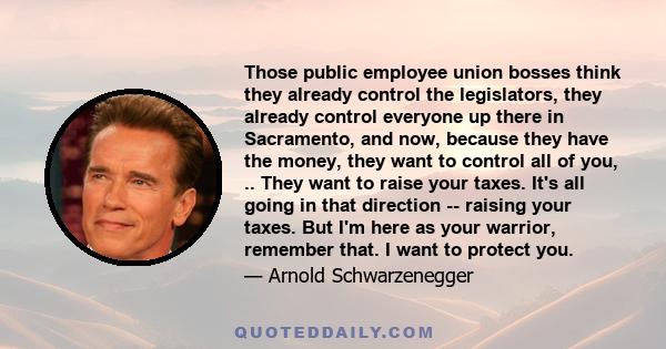 Those public employee union bosses think they already control the legislators, they already control everyone up there in Sacramento, and now, because they have the money, they want to control all of you, .. They want to 