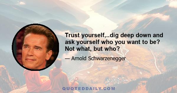 Trust yourself,..dig deep down and ask yourself who you want to be? Not what, but who?