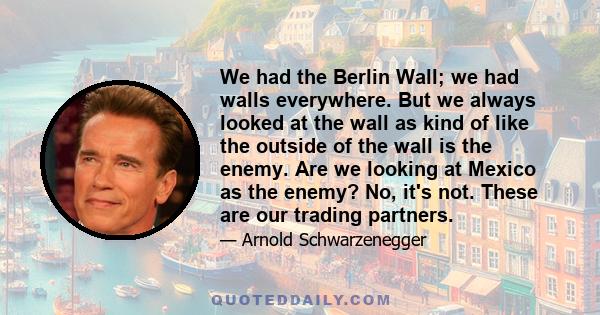 We had the Berlin Wall; we had walls everywhere. But we always looked at the wall as kind of like the outside of the wall is the enemy. Are we looking at Mexico as the enemy? No, it's not. These are our trading partners.