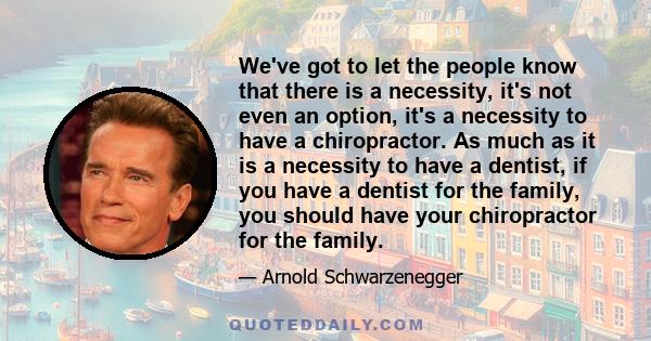 We've got to let the people know that there is a necessity, it's not even an option, it's a necessity to have a chiropractor. As much as it is a necessity to have a dentist, if you have a dentist for the family, you