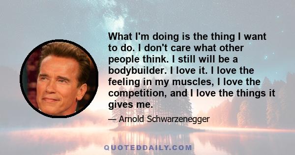 What I'm doing is the thing I want to do. I don't care what other people think. I still will be a bodybuilder. I love it. I love the feeling in my muscles, I love the competition, and I love the things it gives me.