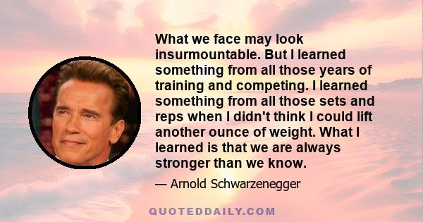 What we face may look insurmountable. But I learned something from all those years of training and competing. I learned something from all those sets and reps when I didn't think I could lift another ounce of weight.