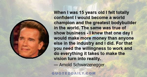 When I was 15 years old I felt totally confident I would become a world champion and the greatest bodybuilder in the world. The same was true of show business - I knew that one day I would make more money than anyone