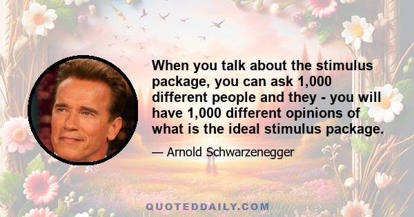 When you talk about the stimulus package, you can ask 1,000 different people and they - you will have 1,000 different opinions of what is the ideal stimulus package.